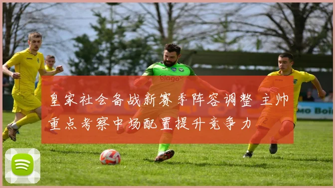 皇家社会备战新赛季阵容调整 主帅重点考察中场配置提升竞争力