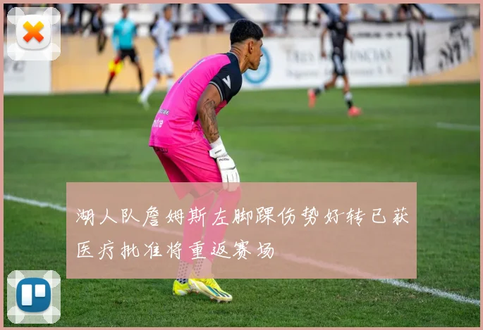 湖人队詹姆斯左脚踝伤势好转已获医疗批准将重返赛场