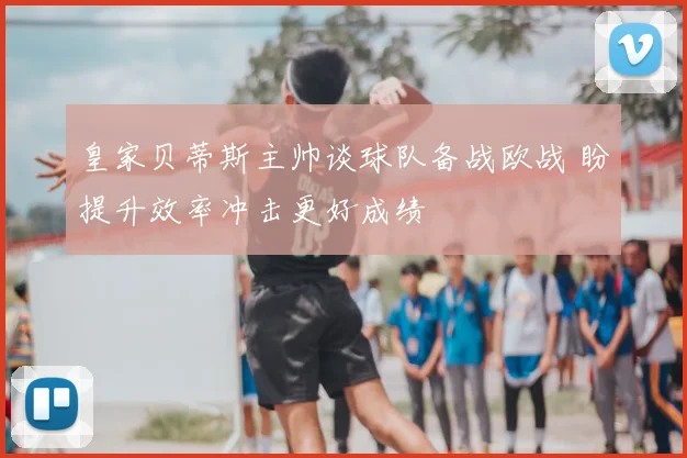 皇家贝蒂斯主帅谈球队备战欧战 盼提升效率冲击更好成绩