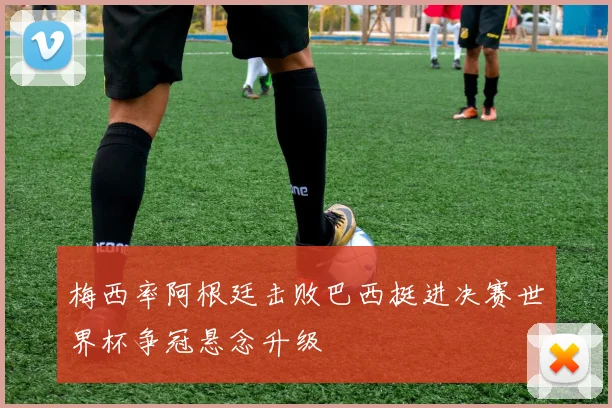 梅西率阿根廷击败巴西挺进决赛世界杯争冠悬念升级