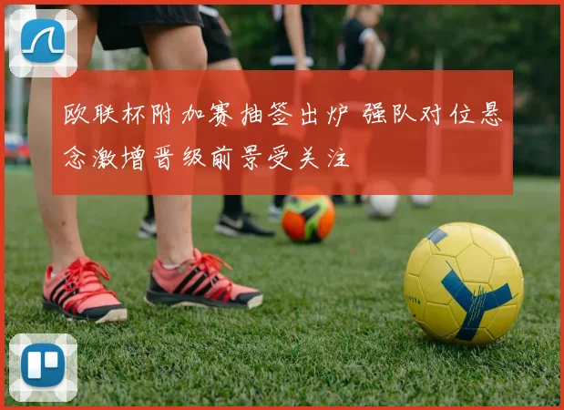 欧联杯附加赛抽签出炉 强队对位悬念激增晋级前景受关注