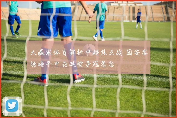 大赢家体育解析中超焦点战 国安客场逼平申花延续争冠悬念