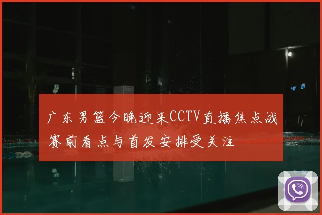 广东男篮今晚迎来CCTV直播焦点战 赛前看点与首发安排受关注