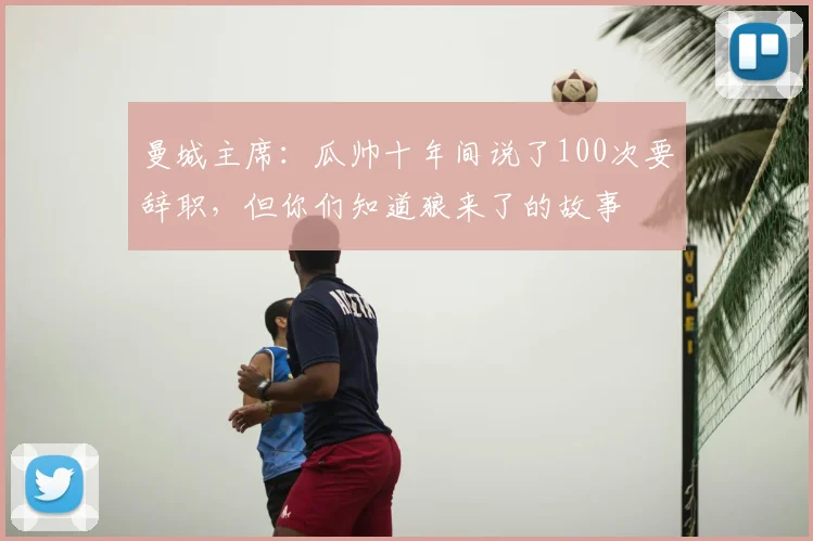 曼城主席：瓜帅十年间说了100次要辞职，但你们知道狼来了的故事