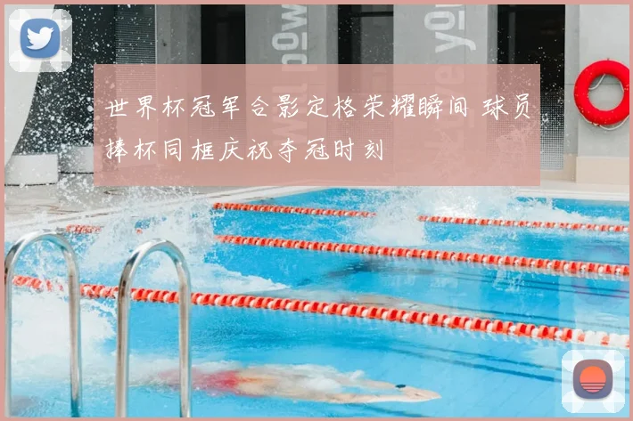 世界杯冠军合影定格荣耀瞬间 球员捧杯同框庆祝夺冠时刻