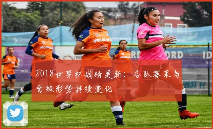 2018世界杯战绩更新：各队赛果与晋级形势持续变化