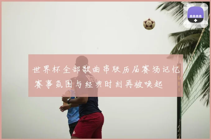 世界杯全部歌曲串联历届赛场记忆 赛事氛围与经典时刻再被唤起