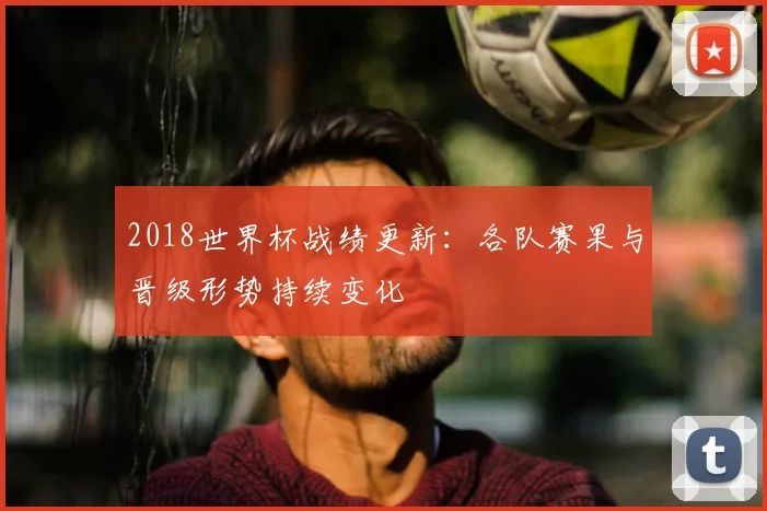 2018世界杯战绩更新：各队赛果与晋级形势持续变化